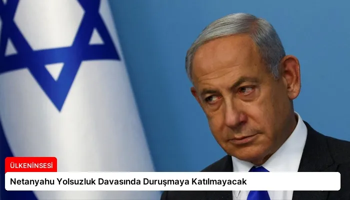 Netanyahu Yolsuzluk Davasında Duruşmaya Katılmayacak